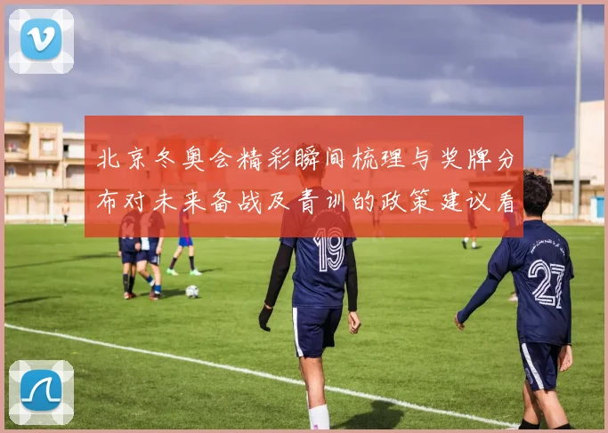 北京冬奥会精彩瞬间梳理与奖牌分布对未来备战及青训的政策建议看点