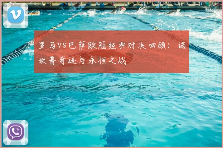 罗马vs巴萨欧冠经典对决回顾：诺坎普奇迹与永恒之战