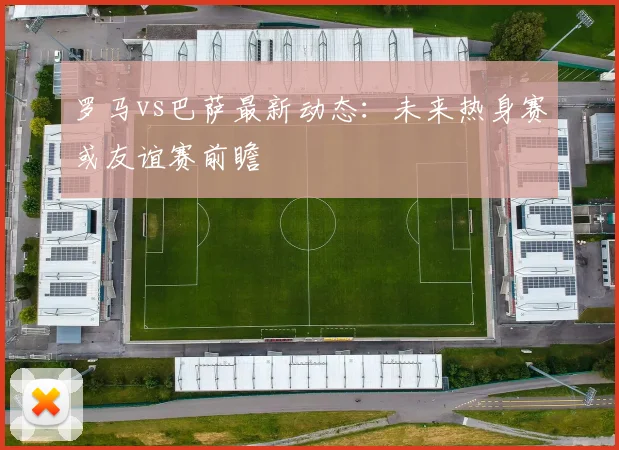 罗马vs巴萨最新动态：未来热身赛或友谊赛前瞻