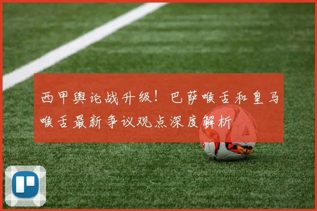 西甲舆论战升级！巴萨喉舌和皇马喉舌最新争议观点深度解析